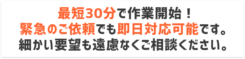 最短30分で作業開始！緊急のご依頼でも即日対応可能です。細かい要望も遠慮なくご相談ください。