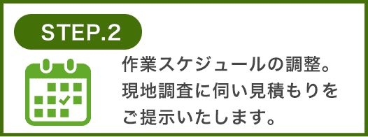 作業スケジュールの調整。現地調査に伺い見積もりをご提示いたします。