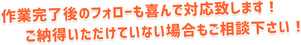 作業完了後のフォローも喜んで対応致します！ご納得いただけていない場合もご相談下さい！